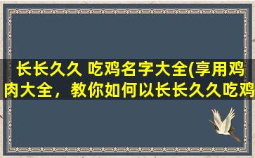 长长久久 吃鸡名字大全(享用鸡肉大全，教你如何以长长久久吃鸡胜利！)